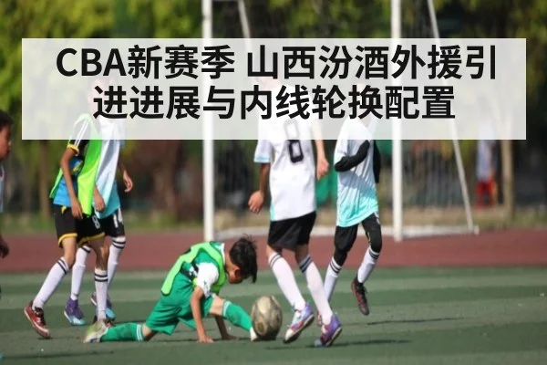 CBA新赛季 山西汾酒外援引进进展与内线轮换配置